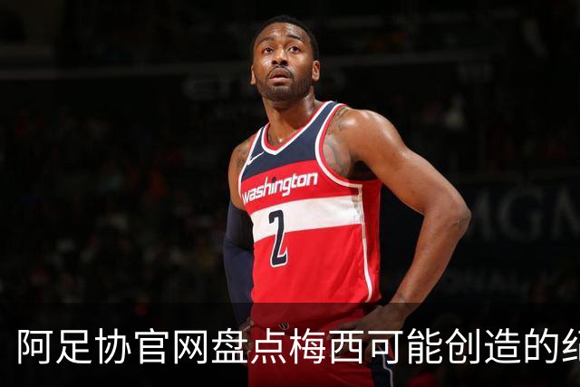 阿足协官网盘点梅西可能创造的纪录：阿根廷最年长世界杯进球者等