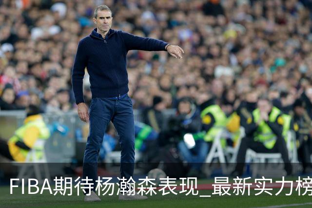 FIBA期待杨瀚森表现 最新实力榜：中国男篮高居第二